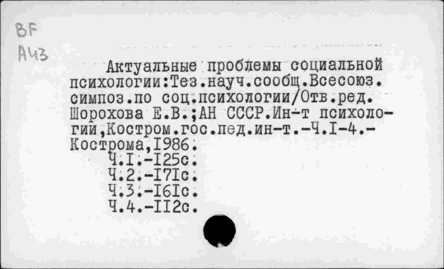 ﻿
№
Актуальные проблемы социальной психологии:Тез.науч.сообщ.Всесоюз. симпоз.по соц.психологии/Отв.ред. Шорохова Е.В.;АН СССР.Ин-т психологии, Костром.гос.пед.ин-т.-Ч.1-4.-Кострома,198б.
4.1.-125с.
4.2.-171с.
4.3.-161с.
4.4.-112с.